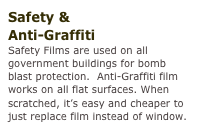 Safety &
Anti-Graffiti
Safety Films are used on all government buildings for bomb blast protection.  Anti-Graffiti film works on all flat surfaces. When scratched, it’s easy and cheaper to just replace film instead of window.